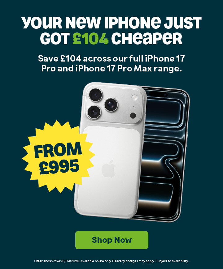 Your new iPhone just got £104 cheaper. Save £104 across our full iPhone 17 Pro & iPhone 17 Pro Max Range. From £995. Shop Now. T&Cs Apply. Ends 26/09/2026.